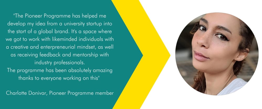 Quote: The pioneer programme has helped me develop my idea from a university startup into the start of a global brand. Its a space where we got to work with likeminded individuals with a creative and entrepreneurial mindset, as well as receiving feed